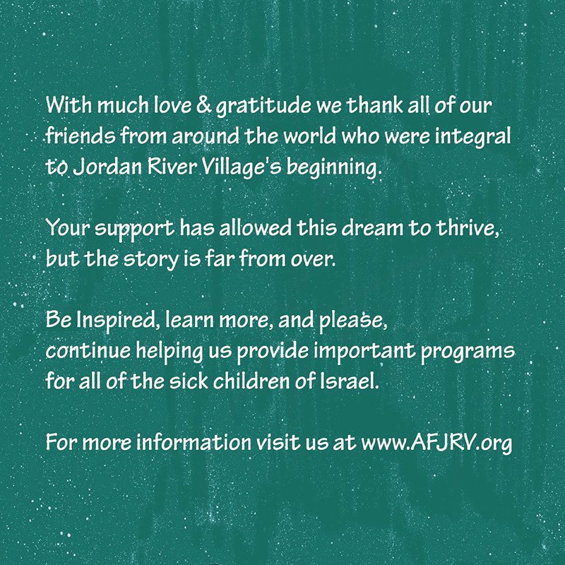 Illustration Description: White text on a green textured background, expressing gratitude to supporters and encouraging further involvement. Text: With much love & gratitude, we thank all of our friends from around the world who were integral to Jordan River Village’s beginning. Your support has allowed this dream to thrive, but the story is far from over. Be inspired, learn more, and please continue helping us provide important programs for all of the sick children of Israel. For more information, visit us at www.AFJRV.org.